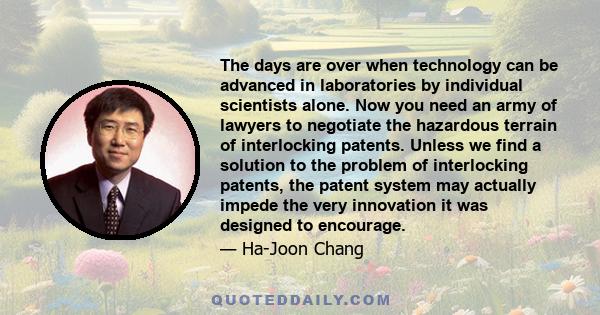 The days are over when technology can be advanced in laboratories by individual scientists alone. Now you need an army of lawyers to negotiate the hazardous terrain of interlocking patents. Unless we find a solution to