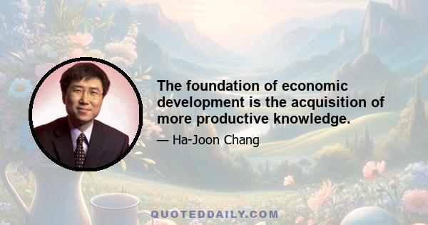 The foundation of economic development is the acquisition of more productive knowledge.