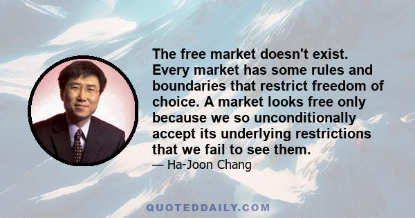 The free market doesn't exist. Every market has some rules and boundaries that restrict freedom of choice. A market looks free only because we so unconditionally accept its underlying restrictions that we fail to see