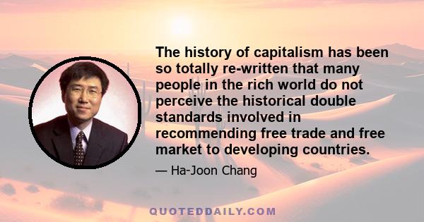 The history of capitalism has been so totally re-written that many people in the rich world do not perceive the historical double standards involved in recommending free trade and free market to developing countries.