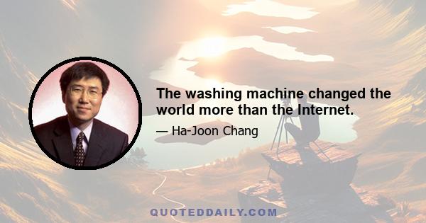 The washing machine changed the world more than the Internet.