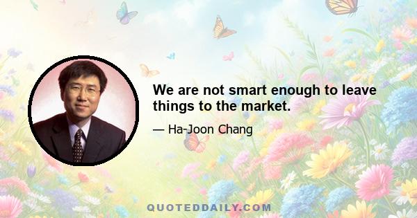 We are not smart enough to leave things to the market.