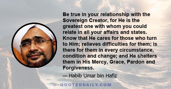 Be true in your relationship with the Sovereign Creator, for He is the greatest one with whom you could relate in all your affairs and states. Know that He cares for those who turn to Him; relieves difficulties for