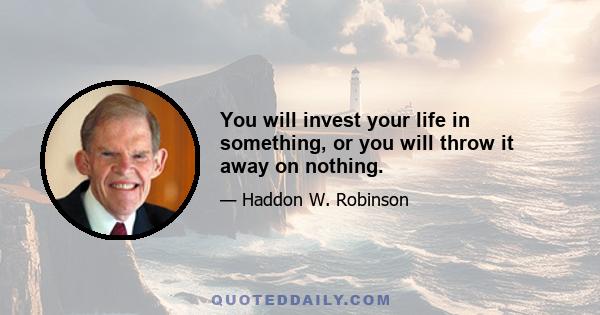 You will invest your life in something, or you will throw it away on nothing.