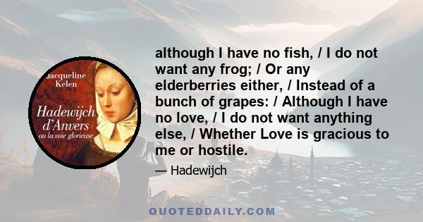 although I have no fish, / I do not want any frog; / Or any elderberries either, / Instead of a bunch of grapes: / Although I have no love, / I do not want anything else, / Whether Love is gracious to me or hostile.