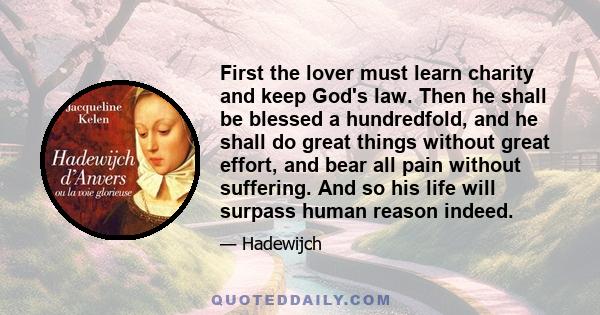 First the lover must learn charity and keep God's law. Then he shall be blessed a hundredfold, and he shall do great things without great effort, and bear all pain without suffering. And so his life will surpass human