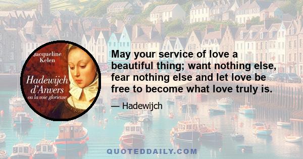 May your service of love a beautiful thing; want nothing else, fear nothing else and let love be free to become what love truly is.