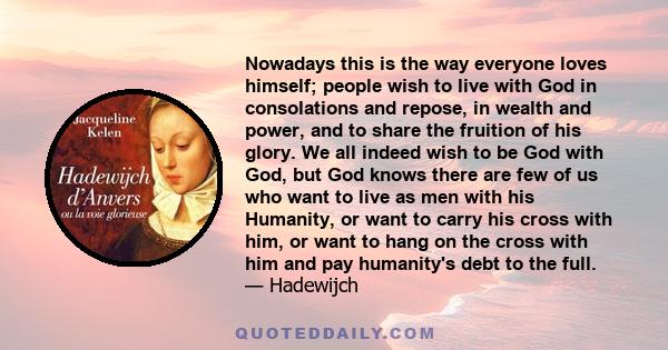 Nowadays this is the way everyone loves himself; people wish to live with God in consolations and repose, in wealth and power, and to share the fruition of his glory. We all indeed wish to be God with God, but God knows 