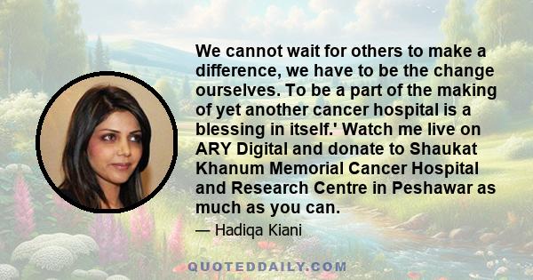 We cannot wait for others to make a difference, we have to be the change ourselves. To be a part of the making of yet another cancer hospital is a blessing in itself.' Watch me live on ARY Digital and donate to Shaukat