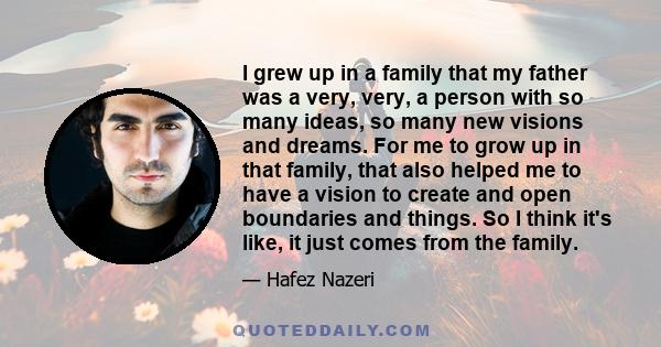 I grew up in a family that my father was a very, very, a person with so many ideas, so many new visions and dreams. For me to grow up in that family, that also helped me to have a vision to create and open boundaries