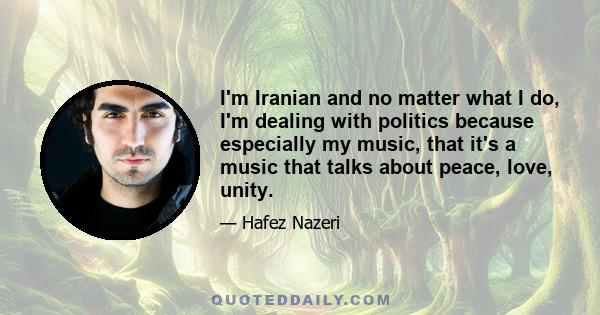 I'm Iranian and no matter what I do, I'm dealing with politics because especially my music, that it's a music that talks about peace, love, unity.