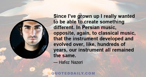 Since I've grown up I really wanted to be able to create something different. In Persian music, opposite, again, to classical music, that the instrument developed and evolved over, like, hundreds of years, our