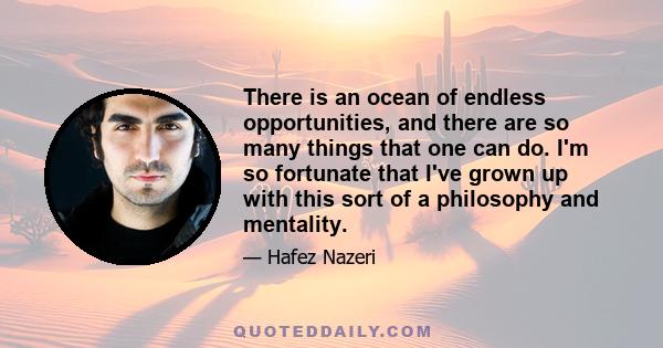 There is an ocean of endless opportunities, and there are so many things that one can do. I'm so fortunate that I've grown up with this sort of a philosophy and mentality.