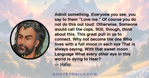 Admit something. Everyone you see, you say to them Love me. Of course you do not do this out loud: Otherwise, Someone would call the cops. Still, though, think about this, This great pull in us to connect. Why not