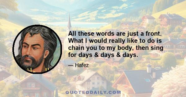 All these words are just a front. What I would really like to do is chain you to my body, then sing for days & days & days.