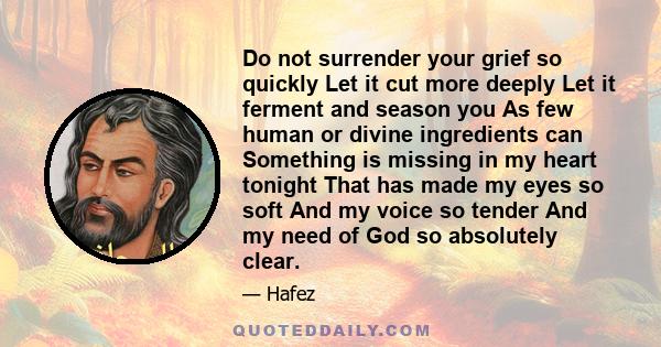 Do not surrender your grief so quickly Let it cut more deeply Let it ferment and season you As few human or divine ingredients can Something is missing in my heart tonight That has made my eyes so soft And my voice so