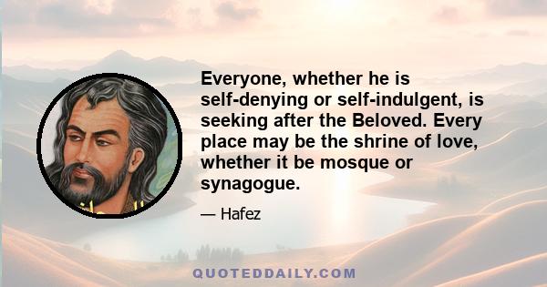 Everyone, whether he is self-denying or self-indulgent, is seeking after the Beloved. Every place may be the shrine of love, whether it be mosque or synagogue.