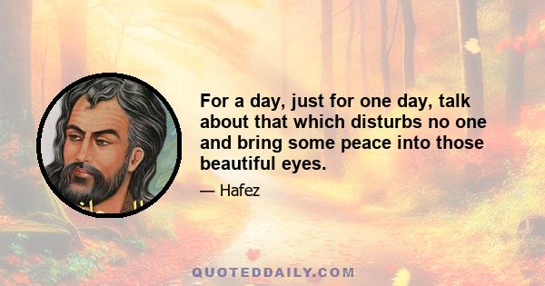 For a day, just for one day, talk about that which disturbs no one and bring some peace into those beautiful eyes.