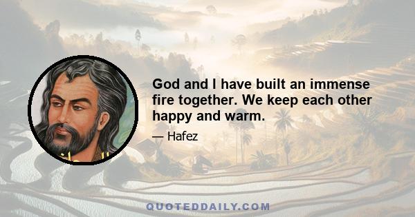 God and I have built an immense fire together. We keep each other happy and warm.