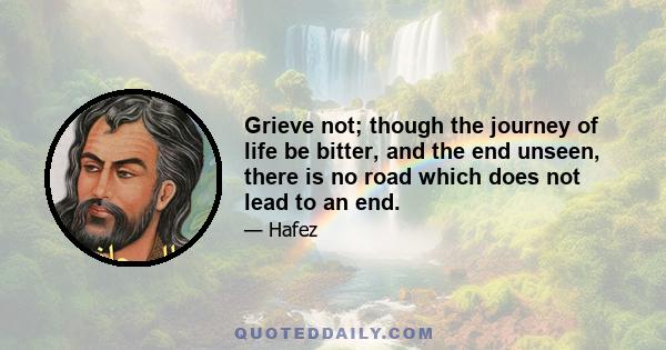 Grieve not; though the journey of life be bitter, and the end unseen, there is no road which does not lead to an end.