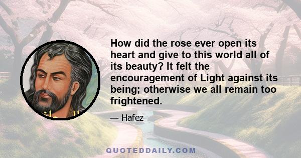 How did the rose ever open its heart and give to this world all of its beauty? It felt the encouragement of Light against its being; otherwise we all remain too frightened.