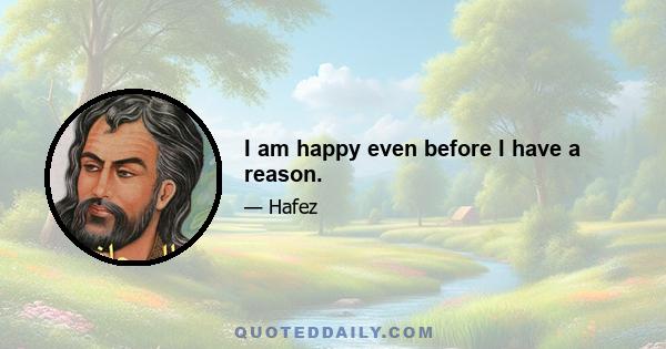 I am happy even before I have a reason.