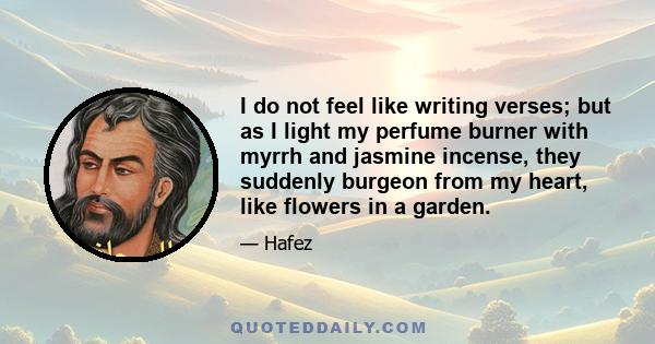 I do not feel like writing verses; but as I light my perfume burner with myrrh and jasmine incense, they suddenly burgeon from my heart, like flowers in a garden.