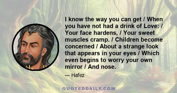 I know the way you can get / When you have not had a drink of Love: / Your face hardens, / Your sweet muscles cramp. / Children become concerned / About a strange look that appears in your eyes / Which even begins to