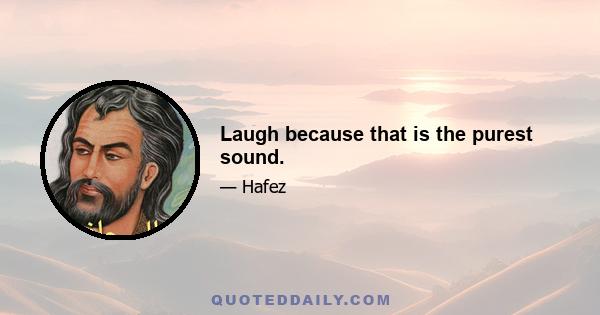 Laugh because that is the purest sound.