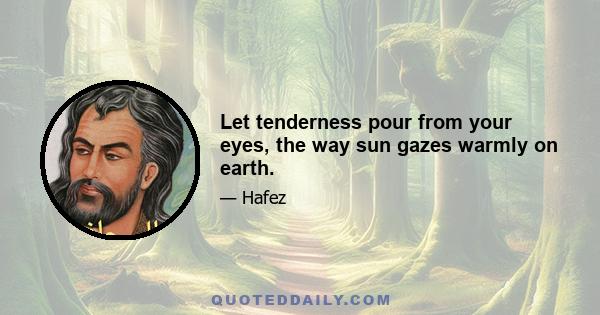 Let tenderness pour from your eyes, the way sun gazes warmly on earth.