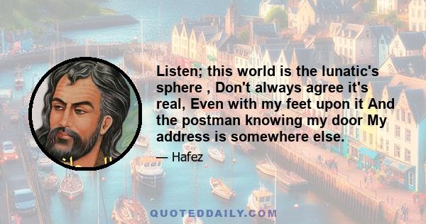 Listen; this world is the lunatic's sphere , Don't always agree it's real, Even with my feet upon it And the postman knowing my door My address is somewhere else.