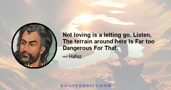 Not loving is a letting go. Listen, The terrain around here Is Far too Dangerous For That.