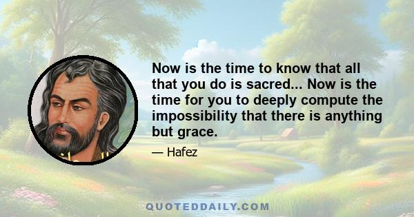 Now is the time to know that all that you do is sacred... Now is the time for you to deeply compute the impossibility that there is anything but grace.