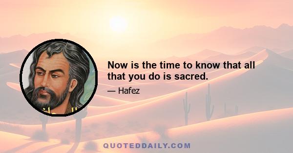 Now is the time to know that all that you do is sacred.