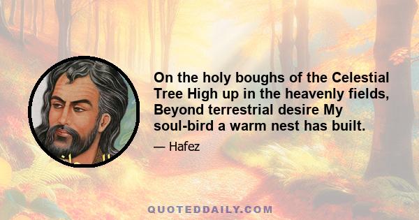 On the holy boughs of the Celestial Tree High up in the heavenly fields, Beyond terrestrial desire My soul-bird a warm nest has built.