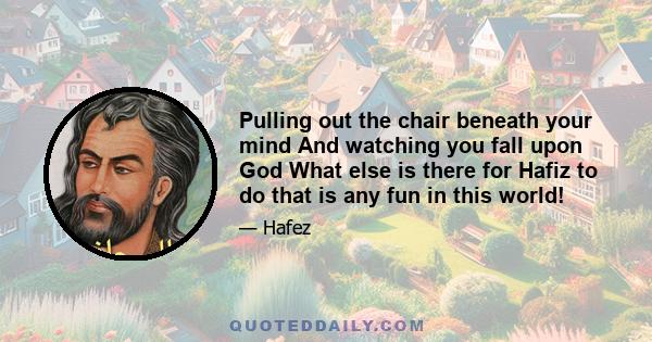 Pulling out the chair beneath your mind And watching you fall upon God What else is there for Hafiz to do that is any fun in this world!