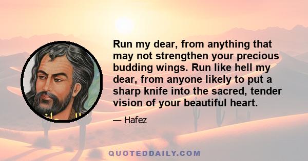 Run my dear, from anything that may not strengthen your precious budding wings. Run like hell my dear, from anyone likely to put a sharp knife into the sacred, tender vision of your beautiful heart.