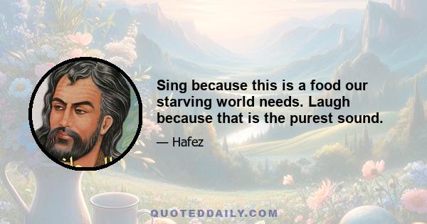 Sing because this is a food our starving world needs. Laugh because that is the purest sound.