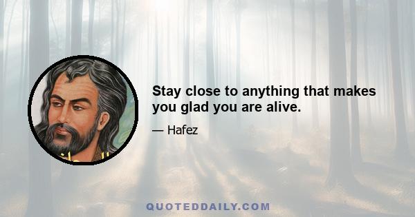 Stay close to anything that makes you glad you are alive.