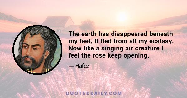 The earth has disappeared beneath my feet, It fled from all my ecstasy. Now like a singing air creature I feel the rose keep opening.