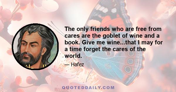 The only friends who are free from cares are the goblet of wine and a book. Give me wine...that I may for a time forget the cares of the world.