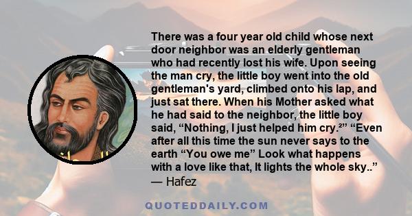 There was a four year old child whose next door neighbor was an elderly gentleman who had recently lost his wife. Upon seeing the man cry, the little boy went into the old gentleman's yard, climbed onto his lap, and