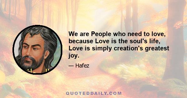 We are People who need to love, because Love is the soul's life, Love is simply creation's greatest joy.