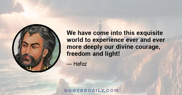 We have come into this exquisite world to experience ever and ever more deeply our divine courage, freedom and light!