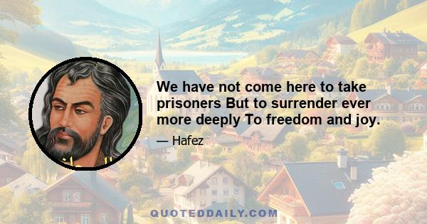 We have not come here to take prisoners But to surrender ever more deeply To freedom and joy.