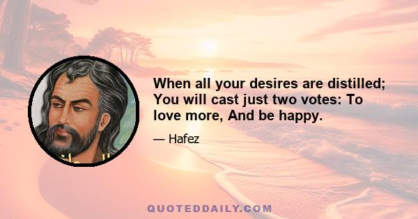 When all your desires are distilled; You will cast just two votes: To love more, And be happy.