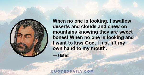 When no one is looking, I swallow deserts and clouds and chew on mountains knowing they are sweet bones! When no one is looking and I want to kiss God, I just lift my own hand to my mouth.