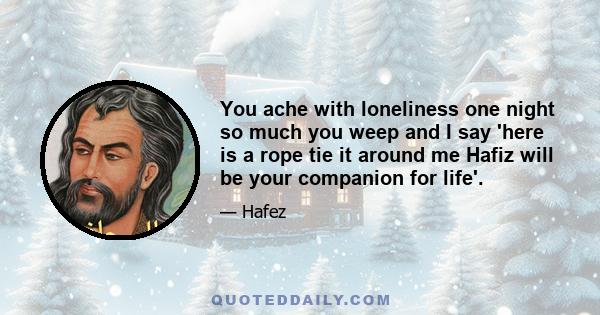 You ache with loneliness one night so much you weep and I say 'here is a rope tie it around me Hafiz will be your companion for life'.