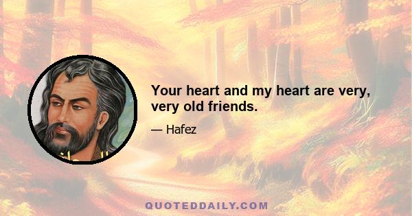 Your heart and my heart are very, very old friends.