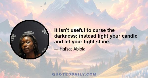 It isn't useful to curse the darkness; instead light your candle and let your light shine.